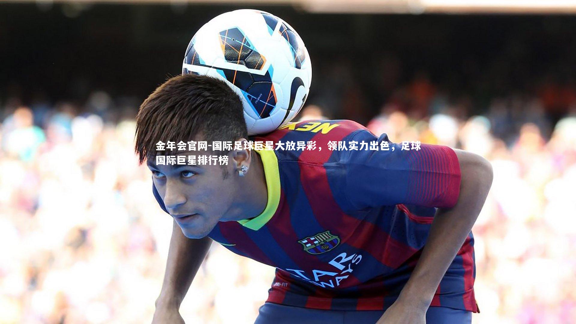 国际足球巨星大放异彩，领队实力出色，足球国际巨星排行榜