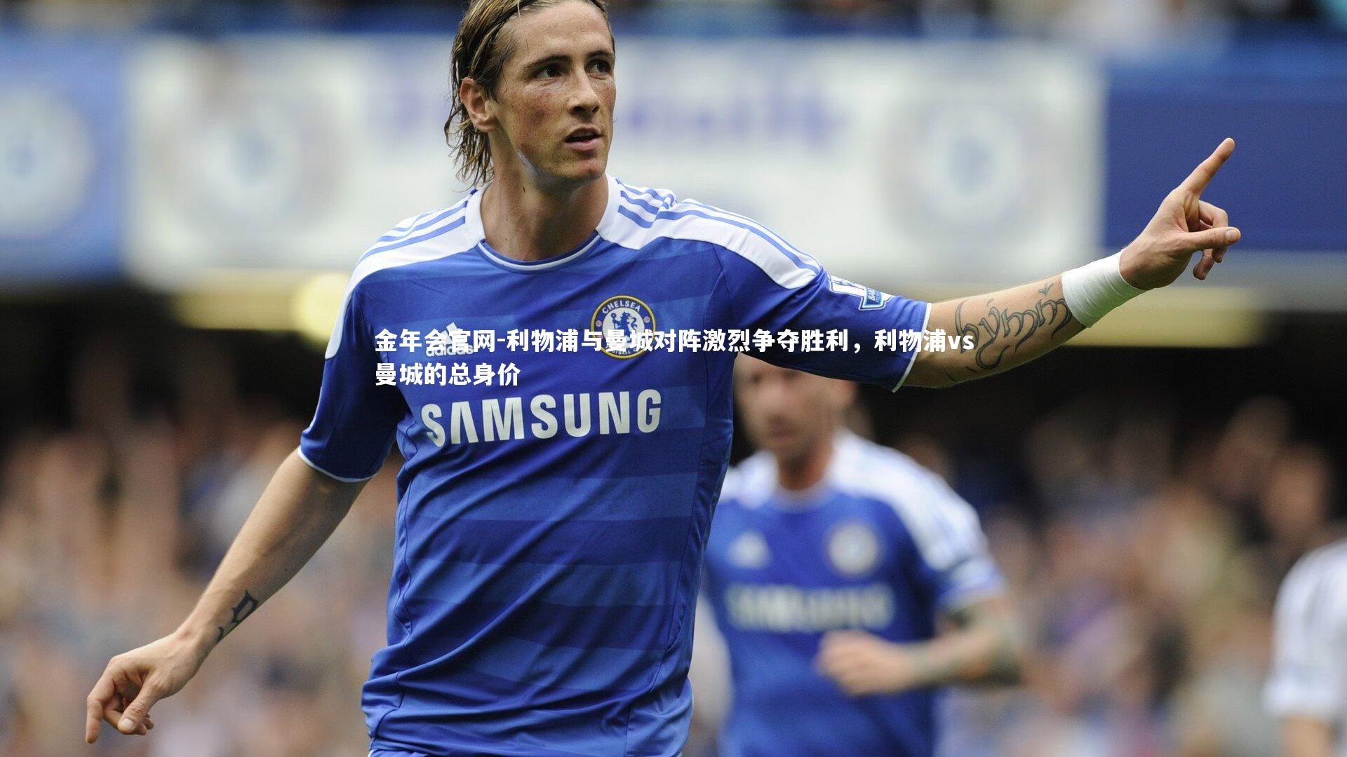 金年会官网-利物浦与曼城对阵激烈争夺胜利，利物浦vs曼城的总身价