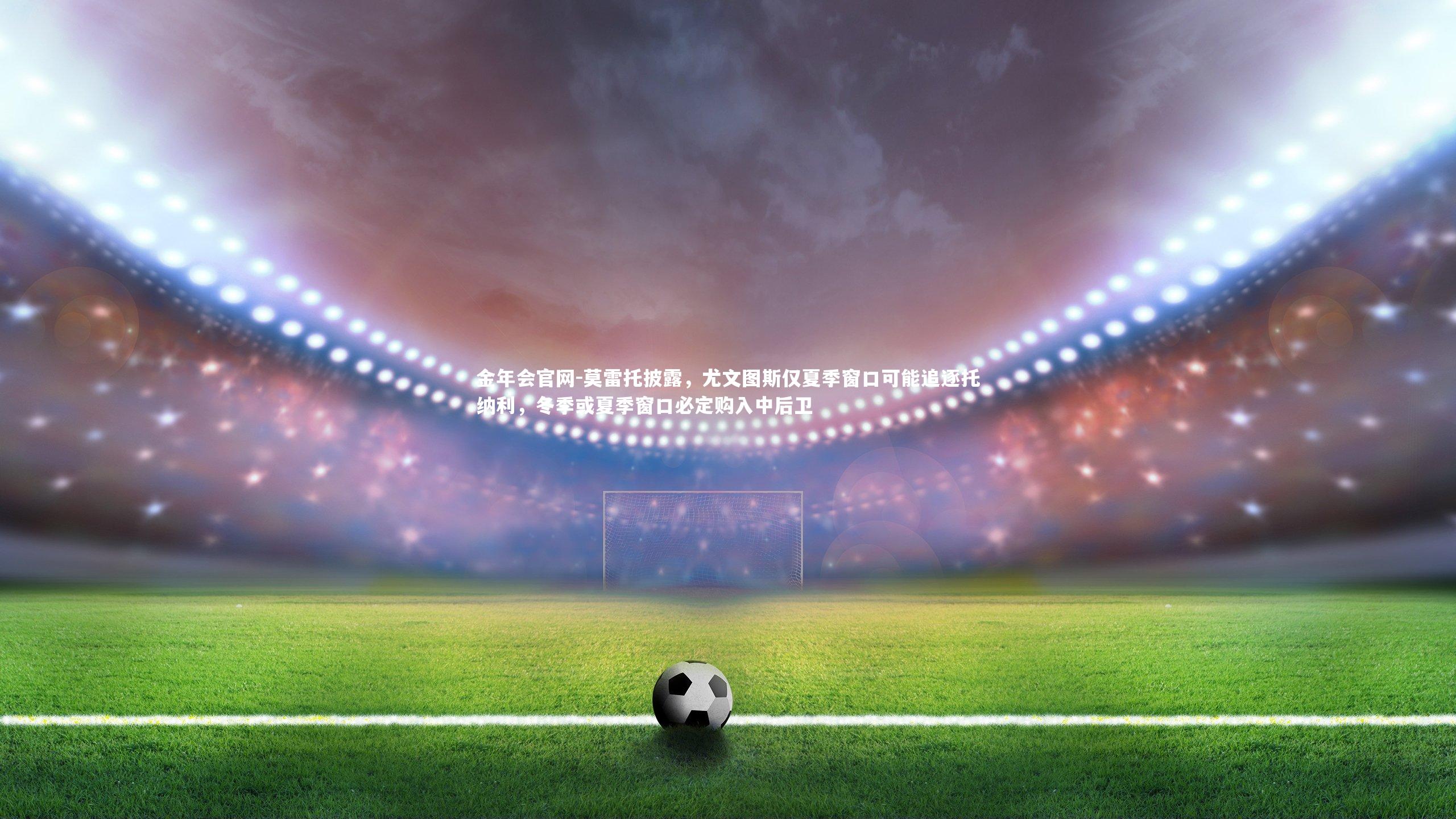 莫雷托披露，尤文图斯仅夏季窗口可能追逐托纳利，冬季或夏季窗口必定购入中后卫